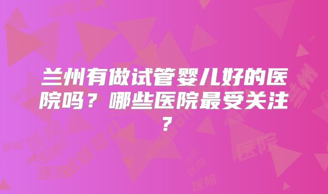 兰州有做试管婴儿好的医院吗？哪些医院最受关注？