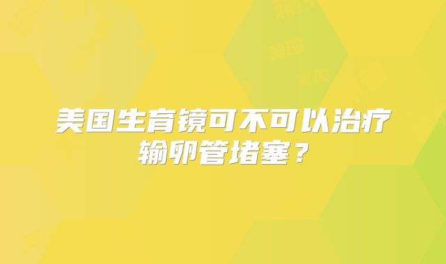 美国生育镜可不可以治疗输卵管堵塞？