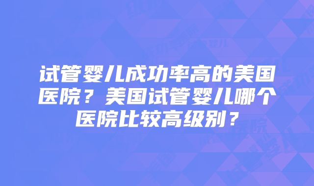 试管婴儿成功率高的美国医院？美国试管婴儿哪个医院比较高级别？