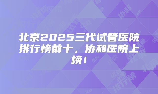 北京2025三代试管医院排行榜前十，协和医院上榜！