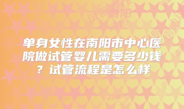 单身女性在南阳市中心医院做试管婴儿需要多少钱？试管流程是怎么样