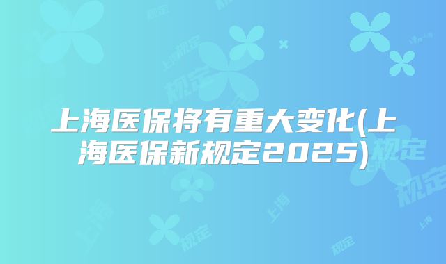 上海医保将有重大变化(上海医保新规定2025)