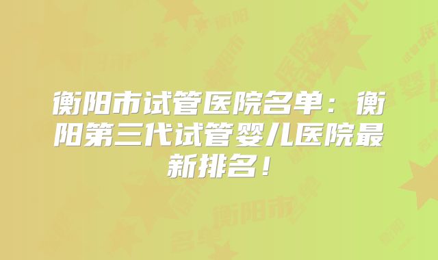 衡阳市试管医院名单：衡阳第三代试管婴儿医院最新排名！