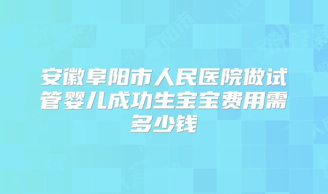 安徽阜阳市人民医院做试管婴儿成功生宝宝费用需多少钱