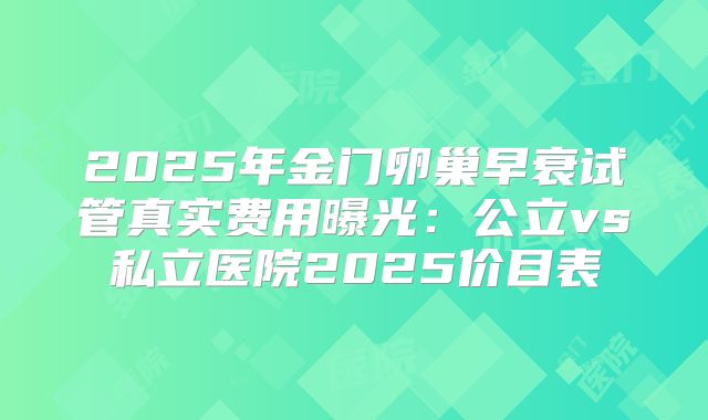 2025年金门卵巢早衰试管真实费用曝光：公立vs私立医院2025价目表