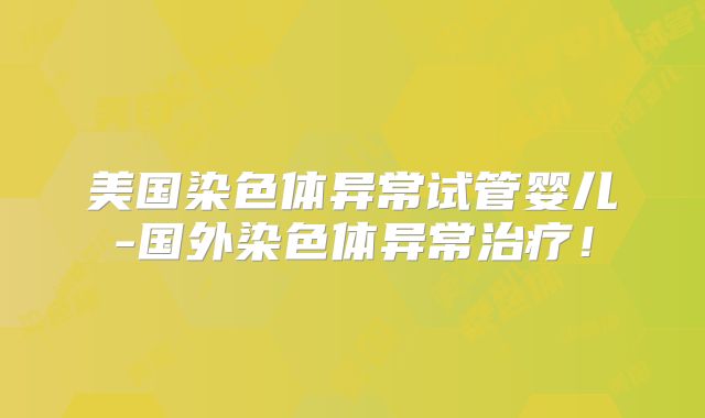 美国染色体异常试管婴儿-国外染色体异常治疗！