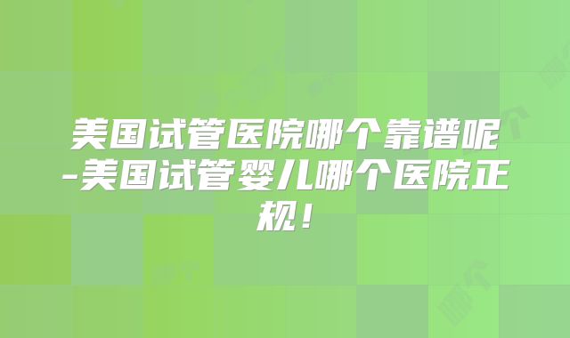 美国试管医院哪个靠谱呢-美国试管婴儿哪个医院正规！