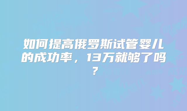 如何提高俄罗斯试管婴儿的成功率，13万就够了吗？