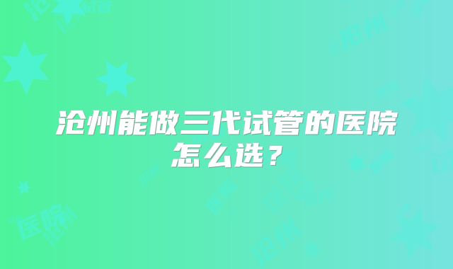 沧州能做三代试管的医院怎么选？