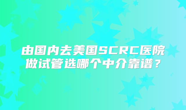 由国内去美国SCRC医院做试管选哪个中介靠谱？