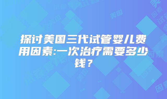 探讨美国三代试管婴儿费用因素:一次治疗需要多少钱？