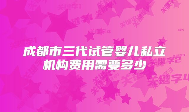 成都市三代试管婴儿私立机构费用需要多少