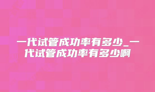 一代试管成功率有多少_一代试管成功率有多少啊
