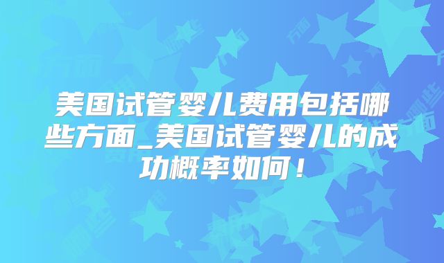 美国试管婴儿费用包括哪些方面_美国试管婴儿的成功概率如何！