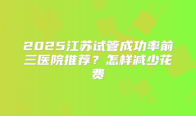 2025江苏试管成功率前三医院推荐？怎样减少花费