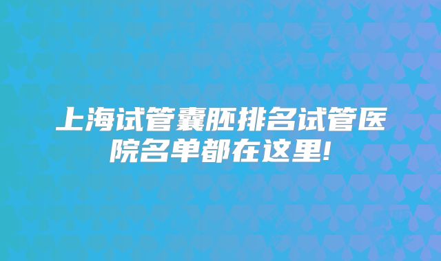 上海试管囊胚排名试管医院名单都在这里!