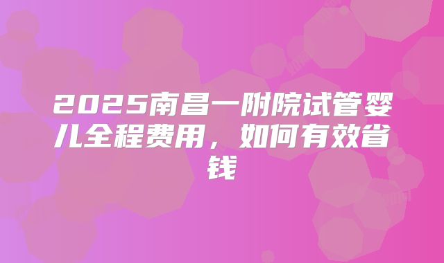 2025南昌一附院试管婴儿全程费用，如何有效省钱