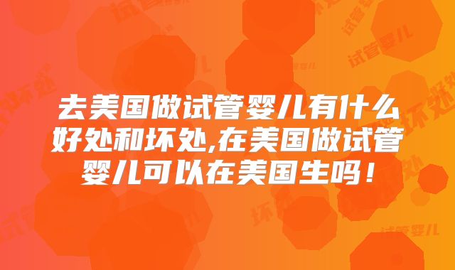 去美国做试管婴儿有什么好处和坏处,在美国做试管婴儿可以在美国生吗!