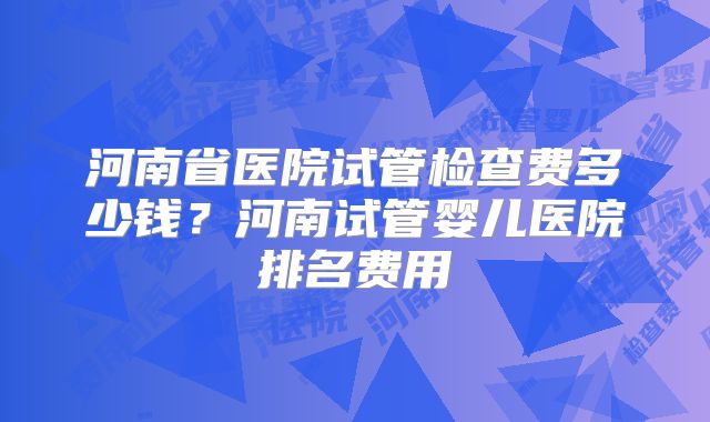 河南省医院试管检查费多少钱？河南试管婴儿医院排名费用