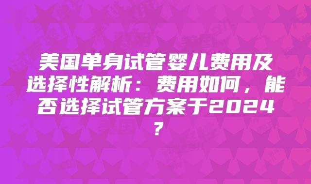 美国单身试管婴儿费用及选择性解析：费用如何，能否选择试管方案于2024？
