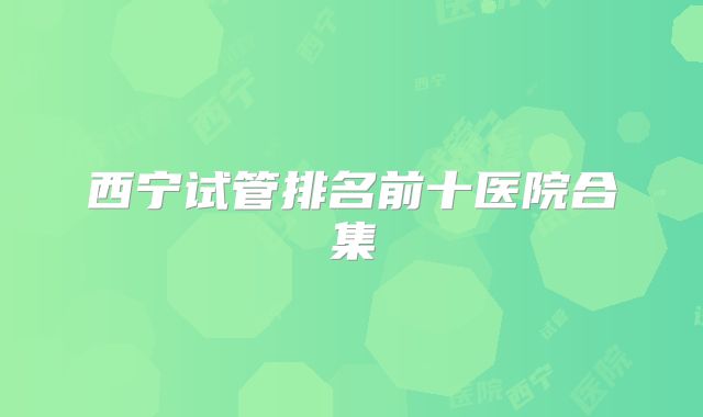 西宁试管排名前十医院合集