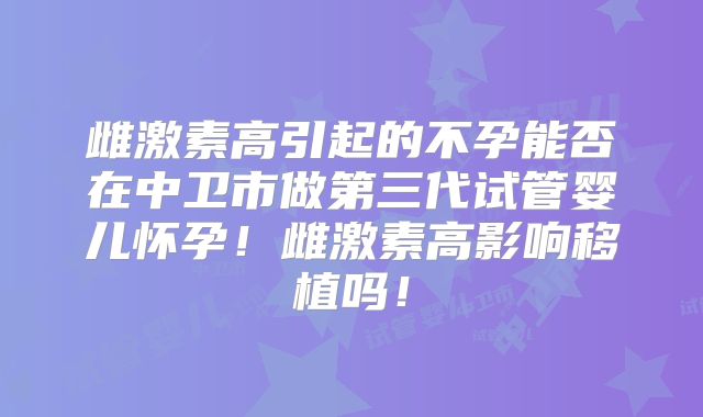 雌激素高引起的不孕能否在中卫市做第三代试管婴儿怀孕！雌激素高影响移植吗！