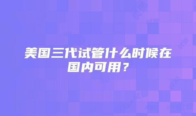 美国三代试管什么时候在国内可用?