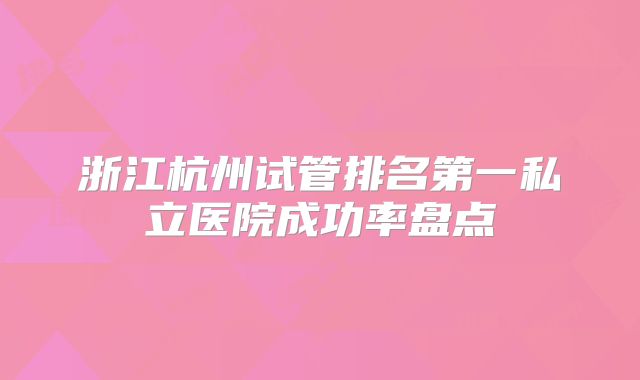 浙江杭州试管排名第一私立医院成功率盘点
