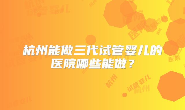 杭州能做三代试管婴儿的医院哪些能做？