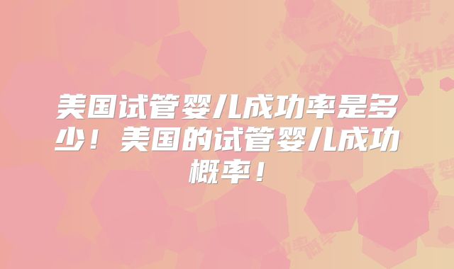 美国试管婴儿成功率是多少!美国的试管婴儿成功概率!