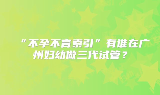“不孕不育索引”有谁在广州妇幼做三代试管？