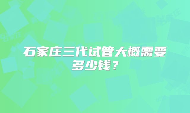 石家庄三代试管大概需要多少钱?