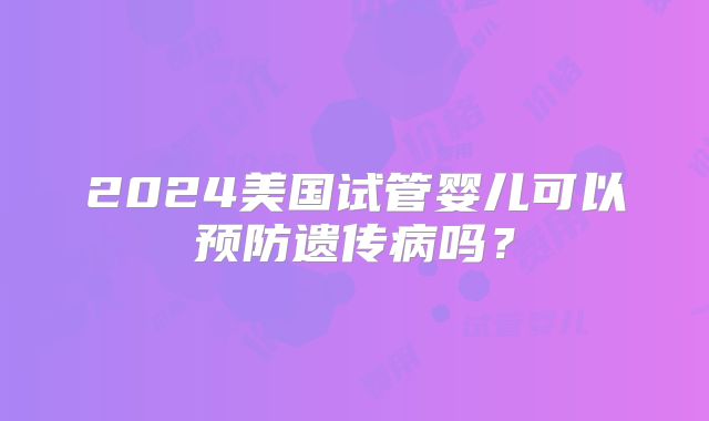 2024美国试管婴儿可以预防遗传病吗？