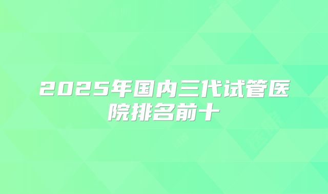 2025年国内三代试管医院排名前十