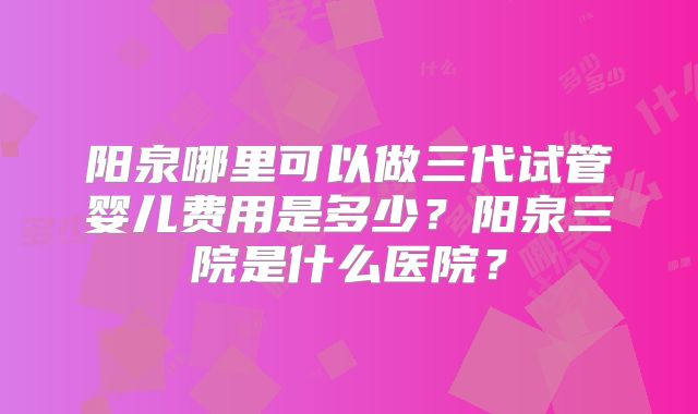 阳泉哪里可以做三代试管婴儿费用是多少？阳泉三院是什么医院？