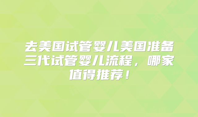 去美国试管婴儿美国准备三代试管婴儿流程，哪家值得推荐！