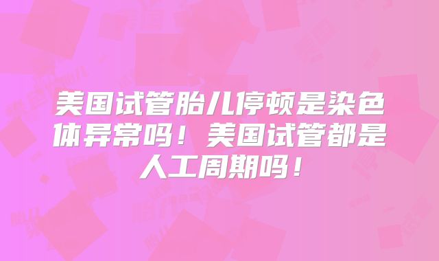 美国试管胎儿停顿是染色体异常吗！美国试管都是人工周期吗！