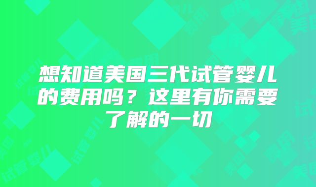 想知道美国三代试管婴儿的费用吗?这里有你需要了解的一切