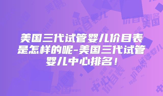 美国三代试管婴儿价目表是怎样的呢-美国三代试管婴儿中心排名！