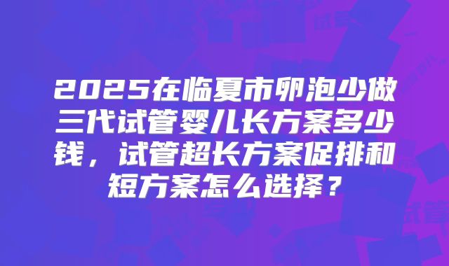 2025在临夏市卵泡少做三代试管婴儿长方案多少钱，试管超长方案促排和短方案怎么选择？