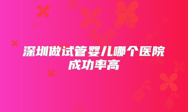 深圳做试管婴儿哪个医院成功率高