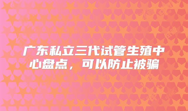 广东私立三代试管生殖中心盘点，可以防止被骗