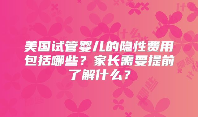 美国试管婴儿的隐性费用包括哪些？家长需要提前了解什么？