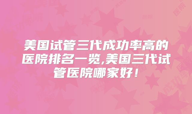 美国试管三代成功率高的医院排名一览,美国三代试管医院哪家好！