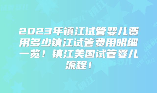 2023年镇江试管婴儿费用多少镇江试管费用明细一览！镇江美国试管婴儿流程！
