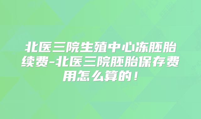 北医三院生殖中心冻胚胎续费-北医三院胚胎保存费用怎么算的!