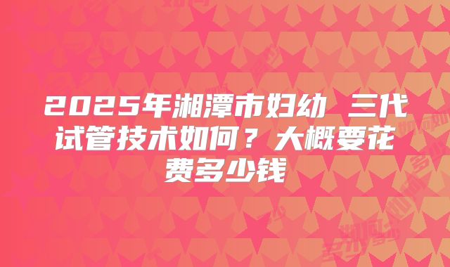 2025年湘潭市妇幼 三代试管技术如何？大概要花费多少钱