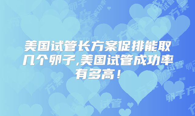 美国试管长方案促排能取几个卵子,美国试管成功率有多高！