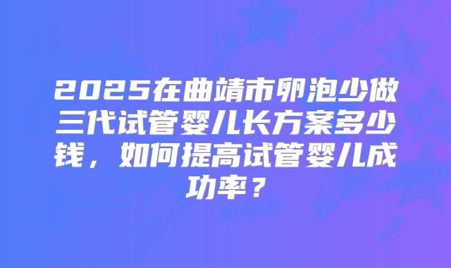 2025在曲靖市卵泡少做三代试管婴儿长方案多少钱，如何提高试管婴儿成功率？