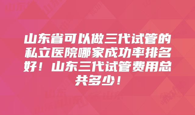 山东省可以做三代试管的私立医院哪家成功率排名好！山东三代试管费用总共多少！